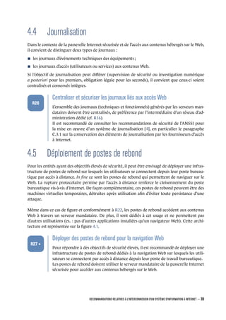 4.4 Journalisation
Dans le contexte de la passerelle Internet sécurisée et de l’accès aux contenus hébergés sur le Web,
il convient de distinguer deux types de journaux :
n les journaux d’événements techniques des équipements ;
n les journaux d’accès (utilisateurs ou services) aux contenus Web.
Si l’objectif de journalisation peut diﬀérer (supervision de sécurité ou investigation numérique
a posteriori pour les premiers, obligation légale pour les seconds), il convient que ceux-ci soient
centralisés et conservés intègres.
.
.
.
.
.
.
R26
.
Centraliser et sécuriser les journaux liés aux accès Web
.
L’ensemble des journaux (techniques et fonctionnels) générés par les serveurs man-
dataires doivent être centralisés, de préférence par l’intermédiaire d’un réseau d’ad-
ministration dédié (cf. R16).
Il est recommandé de consulter les recommandations de sécurité de l’ANSSI pour
la mise en œuvre d’un système de journalisation [4], en particulier le paragraphe
C.3.1 sur la conservation des éléments de journalisation par les fournisseurs d’accès
à Internet.
4.5 Déploiement de postes de rebond
Pour les entités ayant des objectifs élevés de sécurité, il peut être envisagé de déployer une infras-
tructure de postes de rebond sur lesquels les utilisateurs se connectent depuis leur poste bureau-
tique par accès à distance. In ﬁne ce sont les postes de rebond qui permettent de naviguer sur le
Web. La rupture protocolaire permise par l’accès à distance renforce le cloisonnement du poste
bureautique vis-à-vis d’Internet. De façon complémentaire, ces postes de rebond peuvent être des
machines virtuelles temporaires, détruites après utilisation aﬁn d’éviter toute persistance d’une
attaque.
Même dans ce cas de ﬁgure et conformément à R22, les postes de rebond accèdent aux contenus
Web à travers un serveur mandataire. De plus, il sont dédiés à cet usage et ne permettent pas
d’autres utilisations (ex. : pas d’autres applications installées qu’un navigateur Web). Cette archi-
tecture est représentée sur la ﬁgure 4.1.
.
.
.
.
.
.
R27 +
.
Déployer des postes de rebond pour la navigation Web
.
Pour répondre à des objectifs de sécurité élevés, il est recommandé de déployer une
infrastructure de postes de rebond dédiés à la navigation Web sur lesquels les utili-
sateurs se connectent par accès à distance depuis leur poste de travail bureautique.
Les postes de rebond doivent utiliser le serveur mandataire de la passerelle Internet
sécurisée pour accéder aux contenus hébergés sur le Web.
RECOMMANDATIONS RELATIVES À L'INTERCONNEXION D'UN SYSTÈME D'INFORMATION À INTERNET – 33
.
.
 