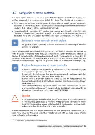 4.6.2 Conﬁguration du serveur mandataire
Pour une meilleure maîtrise des ﬂux sur le réseau de l’entité, le serveur mandataire doit être con-
ﬁguré en mode explicite et non transparent vis-à-vis des clients. Cela se justiﬁe par deux raisons :
n éviter un routage d’adresses IP publiques sur le réseau privé de l’entité, voire un routage par
défaut vers ce serveur mandataire – un serveur mandataire conﬁguré en mode transparent sur
les clients doit « attirer » le traﬁc à destination d’Internet ;
n pouvoir interdire les résolutions DNS publiques (ex. : adresse Web) depuis les postes de travail ;
celles-ci sont alors inutiles localement car gérées par le serveur mandataire et le risque d’une
exﬁltration par le canal DNS depuis le poste est ainsi réduit (cf. paragraphe 2.4.6 page 21).
.
.
.
.
.
.
R29
.
Conﬁgurer le serveur mandataire en mode explicite
.
Du point de vue de la sécurité, le serveur mandataire doit être conﬁguré en mode
explicite sur les clients.
Aﬁn de ne pas aﬀaiblir le niveau global de sécurité du SI de l’entité, il est nécessaire que tous les
postes de travail, y compris les postes nomades, ne puissent pas accéder directement à Internet. En
situation de nomadisme, il est fortement recommandé que les postes de travail se connectent de
manière sécurisée à travers un tunnel VPN au SI de l’entité puis accèdent à Internet à travers la
passerelle Internet sécurisée (cf. ﬁgure 3.2 du guide de l’ANSSI sur le nomadisme numérique [13]).
.
.
.
.
.
.
R30
.
Empêcher le contournement du serveur mandataire
.
Il doit être techniquement impossible pour l’utilisateur de contourner les équipe-
ments de sécurité pour accéder à Internet.
En particulier, la conﬁguration du serveur mandataire dans les navigateurs Web doit
être non modiﬁable par l’utilisateur ou un logiciel tiers.
Dans un souci de défense en profondeur, le pare-feu local des postes de travail doit
bloquer tout accès direct à Internet (sauf exception pour l’accès au concentrateur
VPN de l’entité).
Cette recommandation est également valable pour toute autre ressource (ex. : ser-
veur ou mobile multifonction 12
sous contrôle de l’entité) nécessitant d’accéder au
Web à travers un navigateur ou les protocoles HTTP/HTTPS.
.
.
.
.
.
.
.
Attention
.
Si cette conﬁguration est incompatible avec les technologies de portail captif, elle est
le seul moyen de garantir que le poste sera protégé en toutes circonstances. Même
temporaire, un accès à ce type de portail annihile la conﬁance dans un poste. L’utili-
sation de solutions d’accès alternatives est recommandée.
Le serveur mandataire peut être déclaré simplement par une politique de conﬁguration (ex. :
Group Policy Object sur Windows) permettant l’ajout d’un nom DNS ou d’une adresse IP dans
les paramètres du navigateur Web.
12. Le terme anglais smartphone est plus couramment utilisé.
RECOMMANDATIONS RELATIVES À L'INTERCONNEXION D'UN SYSTÈME D'INFORMATION À INTERNET – 35
.
.
 