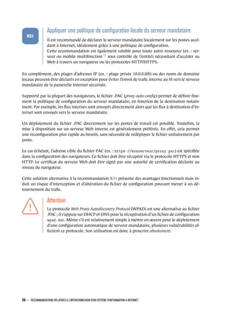 .
.
.
.
.
.
R31
.
Appliquer une politique de conﬁguration locale du serveur mandataire
.
Il est recommandé de déclarer le serveur mandataire localement sur les postes accé-
dant à Internet, idéalement grâce à une politique de conﬁguration.
Cette recommandation est également valable pour toute autre ressource (ex. : ser-
veur ou mobile multifonction 12
sous contrôle de l’entité) nécessitant d’accéder au
Web à travers un navigateur ou les protocoles HTTP/HTTPS.
En complément, des plages d’adresses IP (ex. : plage privée 10.0.0.0/8) ou des noms de domaine
locaux peuvent être déclarés en exception pour éviter l’envoi de traﬁc interne au SI vers le serveur
mandataire de la passerelle Internet sécurisée.
Supporté par la plupart des navigateurs, le ﬁchier .PAC (proxy auto-conﬁg) permet de déﬁnir ﬁne-
ment la politique de conﬁguration du serveur mandataire, en fonction de la destination notam-
ment. Par exemple, les ﬂux internes sont envoyés directement alors que les ﬂux à destination d’In-
ternet sont envoyés vers le serveur mandataire.
Un déploiement du ﬁchier .PAC directement sur les postes de travail est possible. Toutefois, la
mise à disposition sur un serveur Web interne est généralement préférée. En eﬀet, cela permet
une reconﬁguration plus rapide au besoin, sans nécessité de redéployer le ﬁchier unitairement par
poste.
Le cas échéant, l’adresse cible du ﬁchier PAC (ex. : https://monserveur/proxy.pac) est spéciﬁée
dans la conﬁguration des navigateurs. Ce ﬁchier doit être récupéré via le protocole HTTPS et non
HTTP. Le certiﬁcat du serveur Web doit être signé par une autorité de certiﬁcation déclarée au
niveau du navigateur.
Cette solution alternative à la recommandation R31 présente des avantages fonctionnels mais in-
duit un risque d’interception et d’altération du ﬁchier de conﬁguration pouvant mener à un dé-
tournement du traﬁc.
.
.
.
.
.
.
.
Attention
.
Le protocole Web Proxy Autodiscovery Protocol (WPAD) est une alternative au ﬁchier
.PAC ; il s’appuie sur DHCP et DNS pour la récupération d’un ﬁchier de conﬁguration
wpad.dat. Même s’il est relativement simple à mettre en œuvre pour le déploiement
d’une conﬁguration automatique de serveur mandataire, plusieurs vulnérabilités af-
fectent ce protocole. Son utilisation est donc à proscrire absolument.
36 – RECOMMANDATIONS RELATIVES À L'INTERCONNEXION D'UN SYSTÈME D'INFORMATION À INTERNET
.
.
 