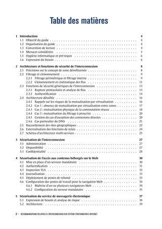 Table des matières
1 Introduction 4
1.1 Objectif du guide . . . . . . . . . . . . . . . . . . . . . . . . . . . . . . . . . . . . . . . 4
1.2 Organisation du guide . . . . . . . . . . . . . . . . . . . . . . . . . . . . . . . . . . . . 4
1.3 Convention de lecture . . . . . . . . . . . . . . . . . . . . . . . . . . . . . . . . . . . . 4
1.4 Menaces considérées . . . . . . . . . . . . . . . . . . . . . . . . . . . . . . . . . . . . 5
1.5 Hygiène informatique et pré-requis . . . . . . . . . . . . . . . . . . . . . . . . . . . . 6
1.6 Expression du besoin . . . . . . . . . . . . . . . . . . . . . . . . . . . . . . . . . . . . . 6
2 Architecture et fonctions de sécurité de l’interconnexion 8
2.1 Précisions sur le concept de zone démilitarisée . . . . . . . . . . . . . . . . . . . . . . 8
2.2 Filtrage et cloisonnement . . . . . . . . . . . . . . . . . . . . . . . . . . . . . . . . . . 9
2.2.1 Filtrage périmétrique et ﬁltrage interne . . . . . . . . . . . . . . . . . . . . . . 9
2.2.2 Cloisonnement et cinématique des ﬂux . . . . . . . . . . . . . . . . . . . . . . 11
2.3 Fonctions de sécurité génériques de l’interconnexion . . . . . . . . . . . . . . . . . . 13
2.3.1 Rupture protocolaire et analyse de ﬂux . . . . . . . . . . . . . . . . . . . . . . 13
2.3.2 Authentiﬁcation . . . . . . . . . . . . . . . . . . . . . . . . . . . . . . . . . . . 14
2.4 Architecture détaillée . . . . . . . . . . . . . . . . . . . . . . . . . . . . . . . . . . . . 16
2.4.1 Rappels sur les risques de la mutualisation par virtualisation . . . . . . . . . . 16
2.4.2 Cas 1 : absence de mutualisation par virtualisation entre zones . . . . . . . . . 17
2.4.3 Cas 2 : mutualisation physique de la commutation réseau . . . . . . . . . . . . 18
2.4.4 Cas 3 : mutualisation du ﬁltrage à proscrire . . . . . . . . . . . . . . . . . . . . 20
2.4.5 Gestion du cas d’exception des connexions directes . . . . . . . . . . . . . . . . 20
2.4.6 Cas particulier du DNS . . . . . . . . . . . . . . . . . . . . . . . . . . . . . . . 21
2.5 Raccordement des sites géographiques . . . . . . . . . . . . . . . . . . . . . . . . . . . 22
2.6 Externalisation des fonctions de relais . . . . . . . . . . . . . . . . . . . . . . . . . . . 24
2.7 Schéma d’architecture multi-services . . . . . . . . . . . . . . . . . . . . . . . . . . . . 25
3 Sécurisation de l’interconnexion 27
3.1 Administration . . . . . . . . . . . . . . . . . . . . . . . . . . . . . . . . . . . . . . . . 27
3.2 Disponibilité . . . . . . . . . . . . . . . . . . . . . . . . . . . . . . . . . . . . . . . . . 27
3.3 Conﬁdentialité . . . . . . . . . . . . . . . . . . . . . . . . . . . . . . . . . . . . . . . . 28
4 Sécurisation de l’accès aux contenus hébergés sur le Web 30
4.1 Mise en place d’un serveur mandataire . . . . . . . . . . . . . . . . . . . . . . . . . . 30
4.2 Authentiﬁcation . . . . . . . . . . . . . . . . . . . . . . . . . . . . . . . . . . . . . . . 31
4.3 Inspection TLS . . . . . . . . . . . . . . . . . . . . . . . . . . . . . . . . . . . . . . . . 32
4.4 Journalisation . . . . . . . . . . . . . . . . . . . . . . . . . . . . . . . . . . . . . . . . . 33
4.5 Déploiement de postes de rebond . . . . . . . . . . . . . . . . . . . . . . . . . . . . . 33
4.6 Conﬁguration des postes de travail pour la navigation Web . . . . . . . . . . . . . . . 34
4.6.1 Maîtrise d’un ou plusieurs navigateurs Web . . . . . . . . . . . . . . . . . . . . 34
4.6.2 Conﬁguration du serveur mandataire . . . . . . . . . . . . . . . . . . . . . . . 35
5 Sécurisation du service de messagerie électronique 37
5.1 Expression de besoin et analyse de risque . . . . . . . . . . . . . . . . . . . . . . . . . 38
5.2 Architecture . . . . . . . . . . . . . . . . . . . . . . . . . . . . . . . . . . . . . . . . . 39
2 – RECOMMANDATIONS RELATIVES À L'INTERCONNEXION D'UN SYSTÈME D'INFORMATION À INTERNET
.
.
 