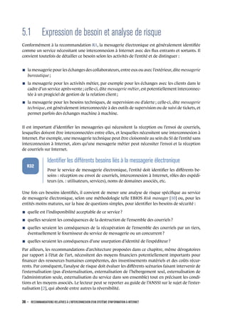 5.1 Expression de besoin et analyse de risque
Conformément à la recommandation R1, la messagerie électronique est généralement identiﬁée
comme un service nécessitant une interconnexion à Internet avec des ﬂux entrants et sortants. Il
convient toutefois de détailler ce besoin selon les activités de l’entité et de distinguer :
n la messagerie pour les échanges des collaborateurs, entre eux ou avec l’extérieur, dite messagerie
bureautique ;
n la messagerie pour les activités métier, par exemple pour les échanges avec les clients dans le
cadre d’un service après-vente ; celle-ci, dite messagerie métier, est potentiellement interconnec-
tée à un progiciel de gestion de la relation client ;
n la messagerie pour les besoins techniques, de supervision ou d’alerte ; celle-ci, dite messagerie
technique, est généralement interconnectée à des outils de supervision ou de suivi de tickets, et
permet parfois des échanges machine à machine.
Il est important d’identiﬁer les messageries qui nécessitent la réception ou l’envoi de courriels,
lesquelles doivent être interconnectées entre elles, et lesquelles nécessitent une interconnexion à
Internet. Par exemple, une messagerie technique peut être cloisonnée au sein du SI de l’entité sans
interconnexion à Internet, alors qu’une messagerie métier peut nécessiter l’envoi et la réception
de courriels sur Internet.
.
.
.
.
.
.
R32
.
Identiﬁer les différents besoins liés à la messagerie électronique
.
Pour le service de messagerie électronique, l’entité doit identiﬁer les diﬀérents be-
soins : réception ou envoi de courriels, interconnexion à Internet, rôles des expédi-
teurs (ex. : utilisateurs, services), noms de domaines associés, etc.
Une fois ces besoins identiﬁés, il convient de mener une analyse de risque spéciﬁque au service
de messagerie électronique, selon une méthodologie telle EBIOS Risk manager [10] ou, pour les
entités moins matures, sur la base de questions simples, pour identiﬁer les besoins de sécurité :
n quelle est l’indisponibilité acceptable de ce service ?
n quelles seraient les conséquences de la destruction de l’ensemble des courriels ?
n quelles seraient les conséquences de la récupération de l’ensemble des courriels par un tiers,
éventuellement le fournisseur du service de messagerie ou un concurrent ?
n quelles seraient les conséquences d’une usurpation d’identité de l’expéditeur ?
Par ailleurs, les recommandations d’architecture proposées dans ce chapitre, même dérogatoires
par rapport à l’état de l’art, nécessitent des moyens ﬁnanciers potentiellement importants pour
ﬁnancer des ressources humaines compétentes, des investissements matériels et des coûts récur-
rents. Par conséquent, l’analyse de risque doit évaluer les diﬀérents scénarios faisant intervenir de
l’externalisation (pas d’externalisation, externalisation de l’hébergement seul, externalisation de
l’administration seule, externalisation du service dans son ensemble) tout en précisant les condi-
tions et les moyens associés. Le lecteur peut se reporter au guide de l’ANSSI sur le sujet de l’exter-
nalisation [2], qui aborde entre autres la réversibilité.
38 – RECOMMANDATIONS RELATIVES À L'INTERCONNEXION D'UN SYSTÈME D'INFORMATION À INTERNET
.
.
 
