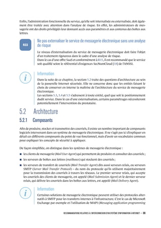 Enﬁn, l’administration fonctionnelle du service, qu’elle soit internalisée ou externalisée, doit égale-
ment être traitée avec attention dans l’analyse de risque. En eﬀet, les administrateurs de mes-
sagerie ont des droits privilégiés leur donnant accès aux paramètres et aux contenus des boîtes aux
lettres.
.
.
.
.
.
.
R33
.
Ne pas externaliser le service de messagerie électronique sans une analyse
de risque
.
Le niveau d’externalisation du service de messagerie électronique doit faire l’objet
d’un traitement rigoureux dans le cadre d’une analyse de risque.
Dans le cas d’une oﬀre SaaS et conformément à R15, il est recommandé que le service
soit qualiﬁé selon le référentiel d’exigences SecNumCloud [18] de l’ANSSI.
.
.
.
.
.
.
.
Information
.
Dans la suite de ce chapitre, la section 5.2 traite des questions d’architecture au sein
de la passerelle Internet sécurisée. Elle ne concerne donc que les entités faisant le
choix de conserver en interne la maîtrise de l’architecture du service de messagerie
électronique.
Les sections 5.3, 5.4 et 5.5 s’adressent à toute entité, quel que soit le positionnement
dudit service. Dans le cas d’une externalisation, certains paramétrages nécessiteront
potentiellement l’intervention du prestataire.
5.2 Architecture
5.2.1 Composants
Aﬁn de produire, stocker et transmettre des courriels, il existe un nombre important de composants
logiciels intervenant dans un système de messagerie électronique. Il ne s’agit pas ici d’expliquer en
détail ces diﬀérents composants du point de vue fonctionnel, mais d’avoir un vocabulaire commun
pour expliquer les concepts de sécurité à appliquer.
De façon simpliﬁée, on distingue dans les systèmes de messagerie électronique :
n les clients de messagerie (Mail User Agent) qui permettent de produire et consulter des courriels ;
n les serveurs de boîtes aux lettres (mailboxes) qui stockent des courriels ;
n les serveurs de transfert de courriels (Mail Transfer Agent) dits aussi serveurs relais, ou serveurs
SMTP (Server Mail Transfer Protocol) – du nom du protocole qu’ils utilisent majoritairement
pour la transmission des courriels à travers les réseaux. Le premier serveur relais, qui accepte
les courriels des clients de messagerie, est appelé (Mail Submission Agent) et le dernier serveur
relais, qui délivre les courriels dans les boîtes aux lettres, est appelé (Mail Delivery Agent).
.
.
.
.
.
.
.
Information
.
Certaines solutions de messagerie électronique peuvent utiliser des protocoles alter-
natifs à SMTP pour les transferts internes à l’infrastructure. C’est le cas de Microso
Exchange par exemple et l’utilisation de MAPI (Messaging application programming
RECOMMANDATIONS RELATIVES À L'INTERCONNEXION D'UN SYSTÈME D'INFORMATION À INTERNET – 39
.
.
 