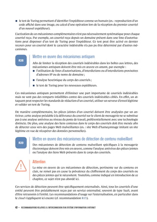 n le test de Turing permettant d’identiﬁer l’expéditeur comme un humain (ex. : reproduction d’un
code aﬃché dans une image, ou calcul d’une opération lors de la réception du premier courriel
d’un nouvel expéditeur).
L’activation de ces mécanismes complémentaires n’est pas nécessairement systématique pour chaque
courriel reçu. Par exemple, un courriel reçu depuis un domaine présent dans une liste d’autorisa-
tions peut dispenser d’un test de Turing pour l’expéditeur. Ce test peut être activé en dernier
recours pour un courriel dont le caractère indésirable n’a pas pu être déterminé par d’autres mé-
canismes.
.
.
.
.
.
.
R38
.
Mettre en œuvre des mécanismes antispam
.
Aﬁn de limiter la réception des courriels indésirables dans les boîtes aux lettres, des
mécanismes antispam doivent être mis en œuvre en amont, par exemple :
n l’utilisation de listes d’autorisations, d’interdictions ou d’interdictions provisoires
d’adresses IP ou de noms de domaine ;
n l’analyse heuristique du corps des courriels ;
n le test de Turing pour les nouveaux expéditeurs.
Ces mécanismes antispam permettent d’éliminer une part importante de courriels indésirables
mais ne sont pas des remparts infaillibles contre des courriels indésirables ciblés. En eﬀet, un at-
taquant peut respecter les standards de rédaction d’un courriel, utiliser un serveur d’envoi légitime
et valider un test de Turing.
De manière complémentaire, les pièces jointes d’un courriel doivent être analysées par un an-
tivirus ; cette analyse préalable à la délivrance du courriel sur le client de messagerie ne se substitue
pas à une analyse antivirus au niveau du poste de travail, préférentiellement avec une technologie
distincte. De plus, une analyse des liens contenus dans le corps des courriels doit être menée aﬁn
de détecter ceux vers des pages Web malveillantes (ex. : site Web d’hameçonnage imitant un site
légitime en vue de récupérer des données personnelles).
.
.
.
.
.
.
R39
.
Mettre en œuvre des mécanismes de détection de contenu malveillant
.
Des mécanismes de détection de contenu malveillant spéciﬁques à la messagerie
électronique doivent être mis en œuvre, comme l’analyse antivirus des pièces jointes
ou l’analyse des liens Web présents dans le corps des courriels.
.
.
.
.
.
.
.
Attention
.
La mise en œuvre de ces mécanismes de détection, pertinente sur du contenu en
clair, ne remet pas en cause la prévalence du chiﬀrement du corps des courriels ou
des pièces jointes qui le nécessitent. Toutefois, comme indiqué en introduction de ce
chapitre, ce sujet n’est pas abordé ici.
Ces services de détection peuvent être spéciﬁquement externalisés. Ainsi, tous les courriels d’une
entité peuvent être préalablement reçus par un service externalisé, souvent de type SaaS, avant
d’être retransmis à l’entité. Les recommandations d’usage sur l’externalisation, en particulier dans
le cloud s’appliquent ici encore (cf. recommandation R15).
42 – RECOMMANDATIONS RELATIVES À L'INTERCONNEXION D'UN SYSTÈME D'INFORMATION À INTERNET
.
.
 