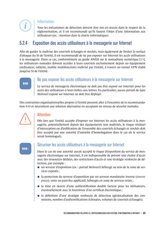 .
.
.
.
.
.
.
Information
.
Tous les mécanismes de détection doivent être mis en œuvre dans le respect de la
réglementation, et il est recommandé qu’ils fassent l’objet d’une information aux
utilisateurs (ex. : mention dans la charte informatique).
5.2.4 Exposition des accès utilisateurs à la messagerie sur Internet
Aﬁn de garder la maîtrise des courriels échangés et stockés, mais également de limiter la surface
d’attaque du SI de l’entité, il est recommandé de ne pas exposer sur Internet les accès utilisateurs
à la messagerie. Dans ce cas, conformément au guide ANSSI sur le nomadisme numérique [13],
les utilisateurs nomades doivent accéder à leurs courriels exclusivement depuis un équipement
(ordinateur, tablette, mobile multifonction) maîtrisé par l’entité, à travers un tunnel VPN établi
jusqu’au SI de l’entité.
.
.
.
.
.
.
R40
.
Ne pas exposer les accès utilisateurs à la messagerie sur Internet
.
Le service de messagerie électronique ne doit pas être exposé sur Internet pour les
accès des utilisateurs à leurs boîtes aux lettres. En particulier, aucun portail de type
Webmail exposé sur Internet ne doit être déployé.
Des contraintes organisationnelles propres à l’entité peuvent aller à l’encontre de la recommanda-
tion R40 et nécessitent une solution alternative en acceptant un niveau de sécurité moindre.
.
.
.
.
.
.
.
Attention
.
Dès lors que l’entité accepte d’exposer sur Internet les accès utilisateurs à la mes-
sagerie, potentiellement depuis des équipements non maîtrisés, le risque résiduel
d’interception ou d’exﬁltration de l’ensemble des courriels échangés et stockés doit
être accepté par une autorité (l’autorité d’homologation dans le cas où le service
serait homologué).
.
.
.
.
.
.
R40 -
.
Sécuriser les accès utilisateurs à la messagerie sur Internet
.
Dans le cas où une autorité aurait accepté le risque d’exposition du service de mes-
sagerie électronique sur Internet, il est indispensable de prévoir une chaîne d’accès
avec des ressources dédiées, des restrictions d’accès et une stratégie renforcée de dé-
tection, par exemple :
n un serveur d’exposition (ex. : portail Webmail) hébergé au sein de la zone de ser-
vices exposés ;
n la protection du serveur d’exposition par un serveur mandataire inverse (reverse
proxy), voire un pare-feu applicatif, hébergés en zone de services relais ;
n la mise en œuvre d’une authentiﬁcation double facteur pour les utilisateurs,
éventuellement avec la fourniture d’un certiﬁcat électronique ;
n la déﬁnition d’une stratégie renforcée de détection (géolocalisation des con-
nexions, nombre d’authentiﬁcations échouées, volumes de courriels échangés).
RECOMMANDATIONS RELATIVES À L'INTERCONNEXION D'UN SYSTÈME D'INFORMATION À INTERNET – 43
.
.
 