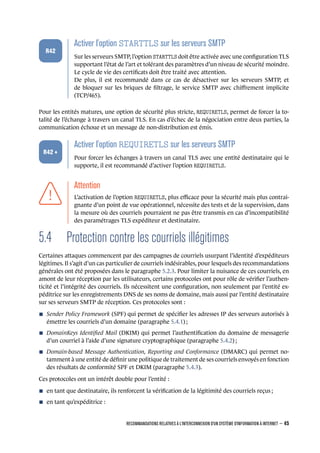 .
.
.
.
.
.
R42
.
Activer l'option STARTTLS sur les serveurs SMTP
.
Sur les serveurs SMTP, l’option STARTTLS doit être activée avec une conﬁguration TLS
supportant l’état de l’art et tolérant des paramètres d’un niveau de sécurité moindre.
Le cycle de vie des certiﬁcats doit être traité avec attention.
De plus, il est recommandé dans ce cas de désactiver sur les serveurs SMTP, et
de bloquer sur les briques de ﬁltrage, le service SMTP avec chiﬀrement implicite
(TCP/465).
Pour les entités matures, une option de sécurité plus stricte, REQUIRETLS, permet de forcer la to-
talité de l’échange à travers un canal TLS. En cas d’échec de la négociation entre deux parties, la
communication échoue et un message de non-distribution est émis.
.
.
.
.
.
.
R42 +
.
Activer l'option REQUIRETLS sur les serveurs SMTP
.
Pour forcer les échanges à travers un canal TLS avec une entité destinataire qui le
supporte, il est recommandé d’activer l’option REQUIRETLS.
.
.
.
.
.
.
.
Attention
.
L’activation de l’option REQUIRETLS, plus eﬃcace pour la sécurité mais plus contrai-
gnante d’un point de vue opérationnel, nécessite des tests et de la supervision, dans
la mesure où des courriels pourraient ne pas être transmis en cas d’incompatibilité
des paramétrages TLS expéditeur et destinataire.
5.4 Protection contre les courriels illégitimes
Certaines attaques commencent par des campagnes de courriels usurpant l’identité d’expéditeurs
légitimes. Il s’agit d’un cas particulier de courriels indésirables, pour lesquels des recommandations
générales ont été proposées dans le paragraphe 5.2.3. Pour limiter la nuisance de ces courriels, en
amont de leur réception par les utilisateurs, certains protocoles ont pour rôle de vériﬁer l’authen-
ticité et l’intégrité des courriels. Ils nécessitent une conﬁguration, non seulement par l’entité ex-
péditrice sur les enregistrements DNS de ses noms de domaine, mais aussi par l’entité destinataire
sur ses serveurs SMTP de réception. Ces protocoles sont :
n Sender Policy Framework (SPF) qui permet de spéciﬁer les adresses IP des serveurs autorisés à
émettre les courriels d’un domaine (paragraphe 5.4.1) ;
n DomainKeys Identiﬁed Mail (DKIM) qui permet l’authentiﬁcation du domaine de messagerie
d’un courriel à l’aide d’une signature cryptographique (paragraphe 5.4.2) ;
n Domain-based Message Authentication, Reporting and Conformance (DMARC) qui permet no-
tamment à une entité de déﬁnir une politique de traitement de ses courriels envoyés en fonction
des résultats de conformité SPF et DKIM (paragraphe 5.4.3).
Ces protocoles ont un intérêt double pour l’entité :
n en tant que destinataire, ils renforcent la vériﬁcation de la légitimité des courriels reçus ;
n en tant qu’expéditrice :
RECOMMANDATIONS RELATIVES À L'INTERCONNEXION D'UN SYSTÈME D'INFORMATION À INTERNET – 45
.
.
 