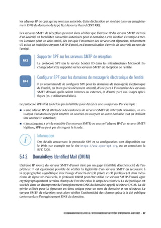les adresses IP de ceux qui ne sont pas autorisés. Cette déclaration est stockée dans un enregistre-
ment DNS du domaine de type Text Resource Record (TXT RR).
Les serveurs SMTP de réception peuvent alors vériﬁer que l’adresse IP du serveur SMTP d’envoi
d’un courriel est bien listée dans celles autorisées pour le domaine. Cette solution est simple à met-
tre à œuvre pour un coût limité, dès lors que l’inventaire des serveurs est rigoureux, notamment
s’il existe de multiples serveurs SMTP d’envoi, et d’externalisation d’envois de courriels au nom de
l’entité.
.
.
.
.
.
.
R43
.
Supporter SPF sur les serveurs SMTP de réception
.
Le protocole SPF (ou le service Sender ID dans les infrastructures Microso Ex-
change) doit être supporté sur les serveurs SMTP de réception de l’entité.
.
.
.
.
.
.
R44
.
Conﬁgurer SPF pour les domaines de messagerie électronique de l'entité
.
Il est recommandé de conﬁgurer SPF pour les domaines de messagerie électronique
de l’entité, en étant particulièrement attentif, d’une part à l’inventaire des serveurs
SMTP d’envoi, qu’ils soient internes ou externes, et d’autre part aux usages spéci-
ﬁques (ex. : utilisation d’alias).
Le protocole SPF n’est toutefois pas infaillible pour détecter une usurpation. Par exemple :
n si une adresse IP est attribuée à des instances de serveurs SMTP de diﬀérents domaines, un uti-
lisateur d’un domaine peut émettre un courriel en usurpant un autre domaine tout en utilisant
une adresse IP autorisée ;
n si un attaquant a pris le contrôle d’un serveur SMTP, ou usurpe l’adresse IP d’un serveur SMTP
légitime, SPF ne peut pas distinguer la fraude.
.
.
.
.
.
.
.
Information
.
Des détails concernant le protocole SPF et sa conﬁguration sont disponibles sur
le Web, par exemple sur le site https://www.open-spf.org, ou en consultant la
RFC 7208.
5.4.2 DomainKeys Identiﬁed Mail (DKIM)
L’adresse IP source du serveur SMTP d’envoi n’est pas un gage infaillible d’authenticité de l’ex-
péditeur. Il est également possible de vériﬁer la légitimité d’un serveur SMTP en recourant à
la cryptographie asymétrique avec l’usage d’une bi-clé (clé privée et clé publique) et d’un méca-
nisme de signature. Pour cela, le protocole DKIM peut être utilisé : le serveur SMTP d’envoi signe
cryptographiquement certains champs de l’en-tête et/ou le corps des courriels. La clé publique est
stockée dans un champ texte de l’enregistrement DNS du domaine appelé sélecteur DKIM. La clé
privée utilisée pour la signature est donc unique pour un nom de domaine et un sélecteur. Le
serveur SMTP de réception peut alors vériﬁer l’authenticité des champs grâce à la clé publique
contenue dans l’enregistrement DNS du domaine.
RECOMMANDATIONS RELATIVES À L'INTERCONNEXION D'UN SYSTÈME D'INFORMATION À INTERNET – 47
.
.
 