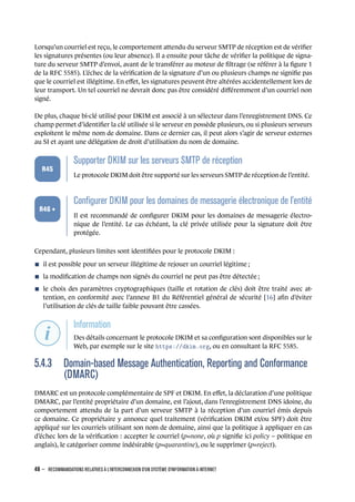 Lorsqu’un courriel est reçu, le comportement attendu du serveur SMTP de réception est de vériﬁer
les signatures présentes (ou leur absence). Il a ensuite pour tâche de vériﬁer la politique de signa-
ture du serveur SMTP d’envoi, avant de le transférer au moteur de ﬁltrage (se référer à la ﬁgure 1
de la RFC 5585). L’échec de la vériﬁcation de la signature d’un ou plusieurs champs ne signiﬁe pas
que le courriel est illégitime. En eﬀet, les signatures peuvent être altérées accidentellement lors de
leur transport. Un tel courriel ne devrait donc pas être considéré diﬀéremment d’un courriel non
signé.
De plus, chaque bi-clé utilisé pour DKIM est associé à un sélecteur dans l’enregistrement DNS. Ce
champ permet d’identiﬁer la clé utilisée si le serveur en possède plusieurs, ou si plusieurs serveurs
exploitent le même nom de domaine. Dans ce dernier cas, il peut alors s’agir de serveur externes
au SI et ayant une délégation de droit d’utilisation du nom de domaine.
.
.
.
.
.
.
R45
.
Supporter DKIM sur les serveurs SMTP de réception
.
Le protocole DKIM doit être supporté sur les serveurs SMTP de réception de l’entité.
.
.
.
.
.
.
R46 +
.
Conﬁgurer DKIM pour les domaines de messagerie électronique de l'entité
.
Il est recommandé de conﬁgurer DKIM pour les domaines de messagerie électro-
nique de l’entité. Le cas échéant, la clé privée utilisée pour la signature doit être
protégée.
Cependant, plusieurs limites sont identiﬁées pour le protocole DKIM :
n il est possible pour un serveur illégitime de rejouer un courriel légitime ;
n la modiﬁcation de champs non signés du courriel ne peut pas être détectée ;
n le choix des paramètres cryptographiques (taille et rotation de clés) doit être traité avec at-
tention, en conformité avec l’annexe B1 du Référentiel général de sécurité [16] aﬁn d’éviter
l’utilisation de clés de taille faible pouvant être cassées.
.
.
.
.
.
.
.
Information
.
Des détails concernant le protocole DKIM et sa conﬁguration sont disponibles sur le
Web, par exemple sur le site https://dkim.org, ou en consultant la RFC 5585.
5.4.3 Domain-based Message Authentication, Reporting and Conformance
(DMARC)
DMARC est un protocole complémentaire de SPF et DKIM. En eﬀet, la déclaration d’une politique
DMARC, par l’entité propriétaire d’un domaine, est l’ajout, dans l’enregistrement DNS idoine, du
comportement attendu de la part d’un serveur SMTP à la réception d’un courriel émis depuis
ce domaine. Ce propriétaire y annonce quel traitement (vériﬁcation DKIM et/ou SPF) doit être
appliqué sur les courriels utilisant son nom de domaine, ainsi que la politique à appliquer en cas
d’échec lors de la vériﬁcation : accepter le courriel (p=none, où p signiﬁe ici policy – politique en
anglais), le catégoriser comme indésirable (p=quarantine), ou le supprimer (p=reject).
48 – RECOMMANDATIONS RELATIVES À L'INTERCONNEXION D'UN SYSTÈME D'INFORMATION À INTERNET
.
.
 
