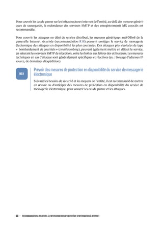 Pour couvrir les cas de panne sur les infrastructures internes de l’entité, au-delà des mesures généri-
ques de sauvegarde, la redondance des serveurs SMTP et des enregistrements MX associés est
recommandée.
Pour couvrir les attaques en déni de service distribué, les mesures génériques anti-DDoS de la
passerelle Internet sécurisée (recommandation R18) peuvent protéger le service de messagerie
électronique des attaques en disponibilité les plus courantes. Des attaques plus évoluées de type
« bombardement de courriels » (email bombing), peuvent également mettre en défaut le service,
en saturant les serveurs SMTP de réception, voire les boîtes aux lettres des utilisateurs. Les mesures
techniques en cas d’attaque sont généralement spéciﬁques et réactives (ex. : blocage d’adresses IP
source, de domaines d’expédition).
.
.
.
.
.
.
R51
.
Prévoirdesmesuresde protectionen disponibilité duservicede messagerie
électronique
.
Suivant les besoins de sécurité et les moyens de l’entité, il est recommandé de mettre
en œuvre ou d’anticiper des mesures de protection en disponibilité du service de
messagerie électronique, pour couvrir les cas de panne et les attaques.
50 – RECOMMANDATIONS RELATIVES À L'INTERCONNEXION D'UN SYSTÈME D'INFORMATION À INTERNET
.
.
 