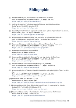 Bibliographie
[1] Recommandations pour la sécurisation d’un commutateur de desserte.
Note technique DAT-NT-025/ANSSI/SDE/NP v1.0, ANSSI, juin 2016.
https://www.ssi.gouv.fr/nt-commutateurs.
[2] Maîtriser les risques de l’infogérance. Externalisation des systèmes d’information.
Guide Version 1.0, ANSSI, décembre 2010.
https://www.ssi.gouv.fr/infogerance.
[3] Guide d’hygiène informatique : renforcer la sécurité de son système d’information en 42 mesures.
Guide ANSSI-GP-042 v2.0, ANSSI, septembre 2017.
https://www.ssi.gouv.fr/hygiene-informatique.
[4] Recommandations de sécurité pour la mise en œuvre d’un système de journalisation.
Note technique DAT-NT-012/ANSSI/SDE/NP v1.0, ANSSI, décembre 2013.
https://www.ssi.gouv.fr/journalisation.
[5] Recommandations pour la déﬁnition d’une politique de ﬁltrage réseau d’un pare-feu.
Note technique DAT-NT-006/ANSSI/SDE/NP v1.0, ANSSI, mars 2013.
https://www.ssi.gouv.fr/politique-filtrage-parefeu.
[6] Comprendre et anticiper les attaques DDoS.
Guide Version 1.0, ANSSI, mars 2015.
https://www.ssi.gouv.fr/guide-ddos.
[7] Recommandations de sécurité relatives à IPsec pour la protection des ﬂux réseau.
Note technique DAT-NT-003/ANSSI/SDE/NP v1.1, ANSSI, août 2015.
https://www.ssi.gouv.fr/ipsec.
[8] Recommandations de securité concernant l’analyse des ﬂux HTTPS.
Note technique DAT-NT-019/ANSSI/SDE/NP v1.2, ANSSI, février 2016.
https://www.ssi.gouv.fr/analyse-https.
[9] Recommandations et méthodologie pour le nettoyage d’une politique de ﬁltrage réseau d’un pare-
feu.
Note technique DAT-NT-032/ANSSI/SDE/NP v1.0, ANSSI, août 2016.
https://www.ssi.gouv.fr/nettoyage-politique-fw.
[10] La méthode EBIOS Risk Manager - Le Guide.
Guide Version 1.0, ANSSI, octobre 2018.
https://www.ssi.gouv.fr/guide/la-methode-ebios-risk-manager-le-guide.
[11] Recommandations pour choisir des pare-feux maîtrisés dans les zones exposées à Internet.
Guide ANSSI-PA-044 v1.0, ANSSI, janvier 2018.
https://www.ssi.gouv.fr/guide-pare-feux-internet.
[12] Recommandations relatives à l’administration sécurisée des systèmes d’information.
Guide ANSSI-PA-022 v2.0, ANSSI, avril 2018.
https://www.ssi.gouv.fr/securisation-admin-si.
RECOMMANDATIONS RELATIVES À L'INTERCONNEXION D'UN SYSTÈME D'INFORMATION À INTERNET – 53
.
.
 