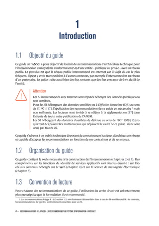 1
Introduction
1.1 Objectif du guide
Ce guide de l’ANSSI a pour objectif de fournir des recommandations d’architecture technique pour
l’interconnexion d’un système d’information (SI) d’une entité – publique ou privée – avec un réseau
public. Le postulat est que le réseau public interconnecté est Internet car il s’agit du cas le plus
fréquent. Il peut y avoir transposition à d’autres contextes, par exemple l’interconnexion au réseau
d’un partenaire. Le guide traite aussi bien des ﬂux sortants que des ﬂux entrants vis-à-vis du SI de
l’entité.
.
.
.
.
.
.
.
Attention
.
Les SI interconnectés avec Internet sont réputés héberger des données publiques ou
non sensibles.
Pour les SI hébergeant des données sensibles ou à Diﬀusion Restreinte (DR) au sens
de l’II 901 [17], l’application des recommandations de ce guide est nécessaire 1
mais
non suﬃsante. Les lecteurs sont invités à se référer à la réglementation [17] dans
l’attente de toute autre publication de l’ANSSI.
Les SI hébergeant des données classiﬁées de défense au sens de l’IGI 1300 [15] re-
quièrent des passerelles multi-niveaux qui dépassent le cadre de ce guide ; ils ne sont
donc pas traités ici.
Ce guide s’adresse à un public technique disposant de connaissances basiques d’architecture réseau
et capable d’adapter les recommandations en fonction de ses contraintes et de ses enjeux.
1.2 Organisation du guide
Ce guide contient le socle nécessaire à la construction de l’interconnexion (chapitres 2 et 3). Des
compléments sur les fonctions de sécurité de services applicatifs sont fournis ensuite : sur l’ac-
cès aux contenus hébergés sur le Web (chapitre 4) et sur le service de messagerie électronique
(chapitre 5).
1.3 Convention de lecture
Pour chacune des recommandations de ce guide, l’utilisation du verbe devoir est volontairement
plus prescriptive que la formulation il est recommandé.
1. Les recommandations de type R - (cf. section 1.3) sont fortement déconseillées dans le cas des SI sensibles ou DR. Au contraire,
les recommandations de type R + sont fortement conseillées pour ces SI.
4 – RECOMMANDATIONS RELATIVES À L'INTERCONNEXION D'UN SYSTÈME D'INFORMATION À INTERNET
.
.
 