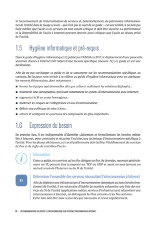 Si l’accroissement de l’externalisation de services et, potentiellement, du patrimoine information-
nel de l’entité dans le nuage (cloud) – qui n’est pas le sujet de ce guide – est une réalité, il ne doit pas
faire oublier que l’accès à ces services est tout autant critique et doit être sécurisé. La performance
et la disponibilité de l’accès à Internet peuvent devenir aussi critiques que l’accès au réseau privé
de l’entité.
1.5 Hygiène informatique et pré-requis
Dans le guide d’hygiène informatique [3] publié par l’ANSSI en 2017, le déploiement d’une passerelle
sécurisée d’accès à Internet fait l’objet d’une mesure spéciﬁque (mesure 22) ; ce guide en est une
déclinaison.
Aﬁn de ne pas surcharger ce guide et de se concentrer sur les recommandations spéciﬁques au
contexte, les lecteurs sont invités à se référer au guide d’hygiène informatique pour en appliquer
les mesures élémentaires, dont notamment :
n former les équipes opérationnelles aﬁn que celles-ci maîtrisent les solutions déployées ;
n maintenir une cartographie, précisant notamment les points d’interconnexion avec Internet ;
n segmenter le SI en zones homogènes ;
n maîtriser les risques de l’infogérance en cas d’externalisation ;
n déﬁnir une politique de mise à jour ;
n activer et conﬁgurer les journaux des composants les plus importants.
1.6 Expression du besoin
En premier lieu, il est indispensable d’identiﬁer clairement et formellement les besoins métier
liés à Internet, pour construire et sécuriser l’architecture technique d’interconnexion spéciﬁque à
l’entité. Pour les phases ultérieures, ce travail préliminaire doit faciliter l’établissement de matrices
de ﬂux et de règles de contrôles d’accès.
.
.
.
.
.
.
.
Information
.
Dans ce guide, on convient qu’un ﬂux désigne un ﬂux de données, reposant générale-
ment sur IP, pouvant être transporté sur TCP ou UDP et ayant un sens (entrant ou
sortant) vis-à-vis d’Internet ou du SI de l’entité.
.
.
.
.
.
.
R1
.
Déterminer l'ensemble des services nécessitant l'interconnexion à Internet
.
Aﬁn de déployer une infrastructure d’interconnexion répondant au juste besoin fonc-
tionnel de l’entité, il est nécessaire d’établir de manière exhaustive une liste des ser-
vices du SI de l’entité (applications métier, services d’infrastructure) nécessitant une
interconnexion à Internet, en distinguant les ﬂux entrants et les ﬂux sortants.
Cette liste doit être mise à jour dès que nécessaire et revue régulièrement.
6 – RECOMMANDATIONS RELATIVES À L'INTERCONNEXION D'UN SYSTÈME D'INFORMATION À INTERNET
.
.
 