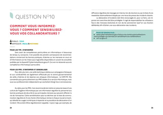 24 25
QUESTION NO
10
COMMENT VOUS INFORMEZ-
VOUS ? COMMENT SENSIBILISEZ-
VOUS VOS COLLABORATEURS ?
PUBLIC : TOUS
DIFFICULTÉ : FACILE À MOYENNE
POUR LES TPE : S'INFORMER
Sans avoir de compétences particulières en informatique ni beaucoup
de temps à y consacrer, il est possible de prendre connaissance de recomman-
dations concernant les bonnes pratiques, d'alertes sur les menaces en cours et
d'informations sur les mises à jour logicielles disponibles en suivant les actualités
publiées par le dispositif Cybermalveillance.gouv.fr. Ce suivi ne nécessite aucune
compétence informatique particulière.
POUR LES PME : S'INFORMER ET SENSIBILISER
Pour aller plus loin, une veille technique relative aux campagnes d’attaques
et aux vulnérabilités est également effectuée par le centre gouvernemental
de veille, d'alertes et de réponse aux attaques informatiques : le CERT-FR. Elle
conviendra plus particulièrement aux PME dotées d'un service informatique, mais
aussi aux professionnels indépendants qui souhaitent élargir leurs connaissances.
Au-delà, pour les PME, il est recommandé de mettre en place les bases d'une
culture de l’hygiène informatique par une information régulière du personnel aux
bonnes pratiques de sécurité et aux principales menaces qui peuvent affecter la
vie de l'entreprise. Cette sensibilisation peut se décliner par le biais de commu-
nication régulière et d'une charte informatique remise à chaque nouvel arrivant,
qui détaille les usages numériques à respecter et la procédure de déclaration d'un
incident. Elle se doit d'être régulièrement rappelée : il peut s'agir, par exemple, de
diffusions régulières de messages en interne, lors de réunions ou par le biais d'une
newsletter éventuellement étayée par une revue de presse des incidents récents.
La déclaration d'incidents doit être encouragée et, pour ce faire, une ré-
ponse non coercitive doit être privilégiée. Il s'agit de responsabiliser les utilisateurs
face à des menaces évolutives et non de les sanctionner (sauf en cas d'action
délibérée) afin d'éviter une sous-déclaration des incidents.
POUR EN SAVOIR PLUS :
www.cybermalveillance.gouv.fr/tous-nos-contenus/actualites/com-
ment-proteger-vos-donnees-en-sensibilisant-vos-collaborateurs
cert.ssi.gouv.fr
 