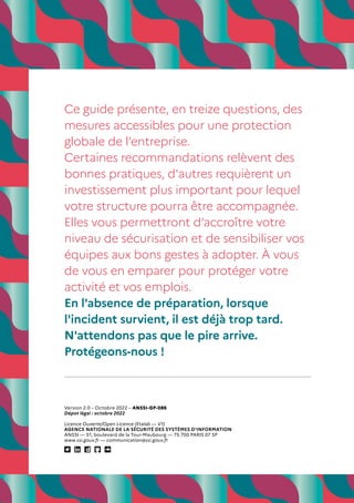 Version 2.0 – Octobre 2022 – ANSSI-GP-086
Dépot légal : octobre 2022
Licence Ouverte/Open Licence (Etalab — V1)
AGENCE NATIONALE DE LA SÉCURITÉ DES SYSTÈMES D’INFORMATION
ANSSI — 51, boulevard de la Tour-Maubourg — 75 700 PARIS 07 SP
www.ssi.gouv.fr — communication@ssi.gouv.fr
Ce guide présente, en treize questions, des
mesures accessibles pour une protection
globale de l’entreprise.
Certaines recommandations relèvent des
bonnes pratiques, d'autres requièrent un
investissement plus important pour lequel
votre structure pourra être accompagnée.
Elles vous permettront d’accroître votre
niveau de sécurisation et de sensibiliser vos
équipes aux bons gestes à adopter. À vous
de vous en emparer pour protéger votre
activité et vos emplois.
En l'absence de préparation, lorsque
l'incident survient, il est déjà trop tard.
N'attendons pas que le pire arrive.
Protégeons-nous !
 
