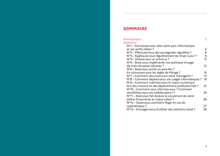 1
SOMMAIRE
Avant-propos2
Questions :
NO
1 – Connaissez-vous bien votre parc informatique
et vos actifs métier ? 4
NO
2 – Effectuez-vous des sauvegardes régulières ? 6
NO
3 – Appliquez-vous régulièrement les mises à jour ? 9
NO
4 – Utilisez-vous un antivirus ? 11
NO
5 – Avez-vous implémenté une politique d’usage
de mots de passe robustes ? 12
NO
6 – Avez-vous activé un pare-feu ?
En connaissez-vous les règles de filtrage ? 15
NO
7 – Comment sécurisez-vous votre messagerie ? 17
NO
8 – Comment séparez-vous vos usages informatiques ? 19
NO
9 – Comment maîtrisez-vous le risque numérique
lors des missions et des déplacements professionnels ? 21
NO
10 – Comment vous informez-vous ? Comment
sensibilisez-vous vos collaborateurs ? 24
NO
11 – Avez-vous fait évaluer la couverture de votre
police d’assurance au risque cyber ? 26
NO
12 – Savez-vous comment réagir en cas de
cyberattaque ? 27
NO
13 – Envisagez-vous d’utiliser des solutions cloud ? 29
 