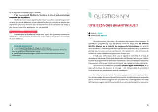 10 11
et les logiciels accessibles depuis Internet.
Il est recommandé d'activer les fonctions de mise à jour automatique
proposées par les éditeurs.
Outre ces mises à jour régulières, des mises à jour hors calendrier peuvent
survenir en cas de détection d'une vulnérabilité dont la criticité ne permet pas
d'attendre plusieurs semaines pour le déploiement d'un correctif. Ces mises à
jour doivent aussi être appliquées dès que possible.
Si vous recourez à un sous-traitant
Assurez-vous qu'il effectue bien la mise à jour des systèmes numériques
utilisés dans votre entreprise. Si nécessaire, exigez cette pratique dans vos contrats
de sous-traitance.
POUR EN SAVOIR PLUS :
www.ssi.gouv.fr/guide/guide-dhygiene-informatique
www.ssi.gouv.fr/guide/externalisation-et-securite-des-systemes-dinforma-
tion-un-guide-pour-maitriser-les-risques
www.cybermalveillance.gouv.fr/tous-nos-contenus/bonnes-pratiques/
mises-a-jour
QUESTION NO
4
UTILISEZ-VOUS UN ANTIVIRUS ?
PUBLIC : TOUS
DIFFICULTÉ : FACILE
Les antivirus sont très utiles à la protection des moyens informatiques : ils
constituent une première ligne de défense contre les attaquants. Un antivirus
doit être déployé sur la majorité des équipements informatiques, en priorité
ceux connectés à Internet (postes de travail, serveurs de fichier, etc.). Un antivirus
protège des menaces connues qui évoluent très rapidement : des centaines de
milliers de codes malveillants apparaissent chaque jour.
Il faut, pour cette raison, tenir à jour le logiciel en lui-même et sa base de
données de signatures. Cette base de données est l’élément qui permet l’identi-
fication de programmes et de fichiers malveillants : sans sa mise à jour fréquente,
la protection offerte par l'antivirus s'en trouve très rapidement plus restreinte.
Les antivirus commerciaux proposent une mise à jour automatique, et un
scan automatique des espaces de stockage : il est indispensable de procéder à
l’activation de ces mécanismes dans les paramètres.
Par ailleurs, lors de l’achat d'un antivirus, il peut être intéressant, en fonc-
tion de vos usages, de souscrire aux fonctionnalités complémentaires proposées
par de nombreux éditeurs logiciels tels qu'un pare-feu, un filtrage Web, des outils
anti-hameçonnage et de renforcement de la sécurité des transactions bancaires.
 