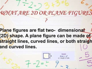 WHAT ARE 2D OR PLANE FIGURES
              ?
Plane figures are flat two- dimensional
(2D) shape. A plane figure can be made of
straight lines, curved lines, or both straigh
and curved lines.
 