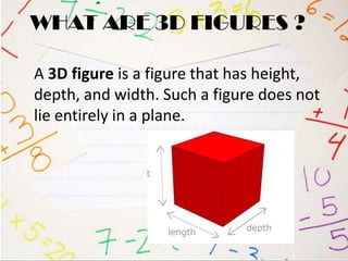 WHAT ARE 3D FIGURES ?

A 3D figure is a figure that has height,
depth, and width. Such a figure does not
lie entirely in a plane.
 