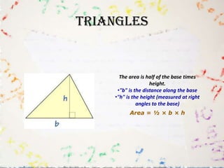 Triangles


      The area is half of the base times
                    height.
     •"b" is the distance along the base
    •"h" is the height (measured at right
              angles to the base)
          Area = ½ × b × h
 