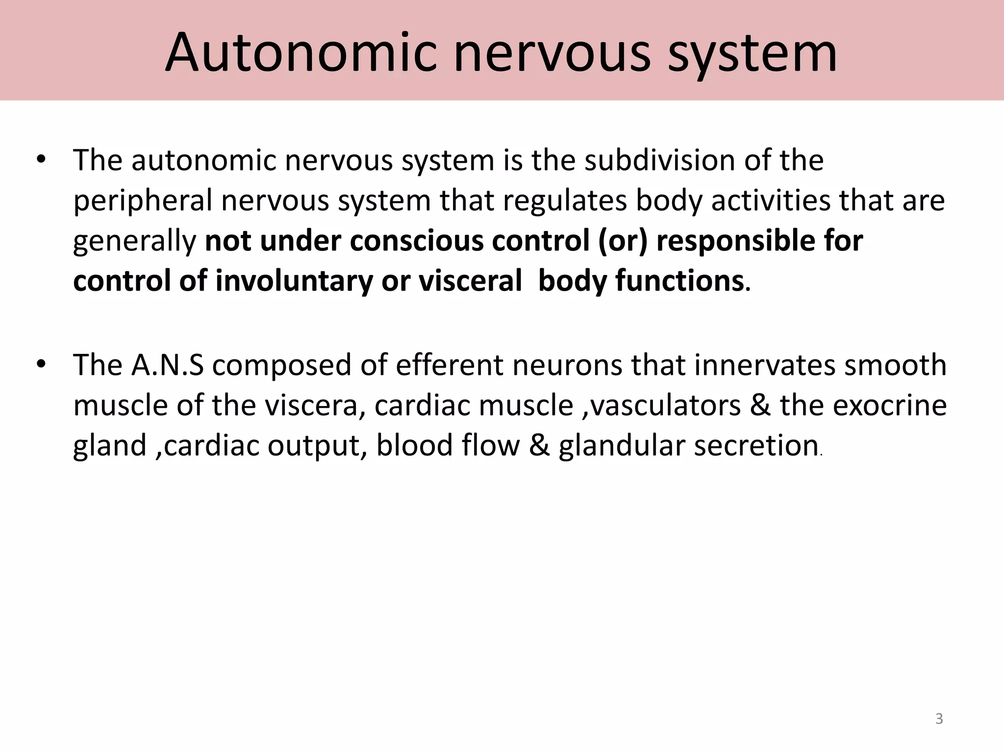 Autonomic nervous system 
• The autonomic nervous system is the subdivision of the 
peripheral nervous system that regulates body activities that are 
generally not under conscious control (or) responsible for 
control of involuntary or visceral body functions. 
• The A.N.S composed of efferent neurons that innervates smooth 
muscle of the viscera, cardiac muscle ,vasculators & the exocrine 
gland ,cardiac output, blood flow & glandular secretion. 
3 
 