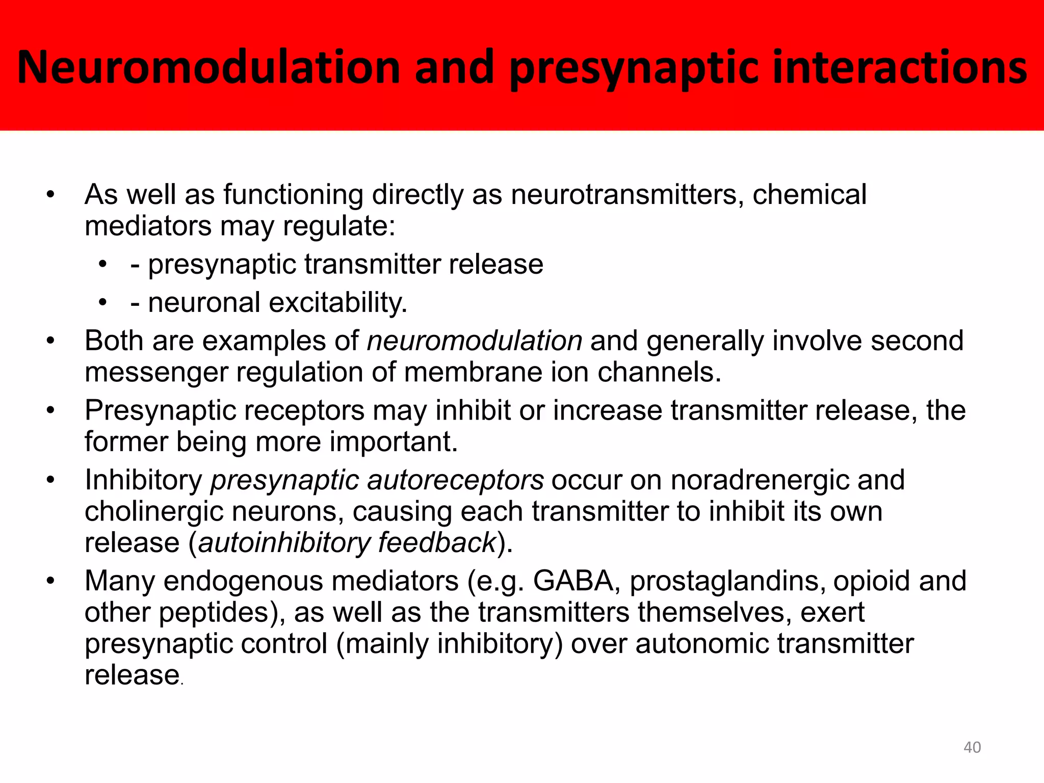 Neuromodulation and presynaptic interactions 
• As well as functioning directly as neurotransmitters, chemical 
mediators may regulate: 
• - presynaptic transmitter release 
• - neuronal excitability. 
• Both are examples of neuromodulation and generally involve second 
messenger regulation of membrane ion channels. 
• Presynaptic receptors may inhibit or increase transmitter release, the 
former being more important. 
• Inhibitory presynaptic autoreceptors occur on noradrenergic and 
cholinergic neurons, causing each transmitter to inhibit its own 
release (autoinhibitory feedback). 
• Many endogenous mediators (e.g. GABA, prostaglandins, opioid and 
other peptides), as well as the transmitters themselves, exert 
presynaptic control (mainly inhibitory) over autonomic transmitter 
release. 
40 
 