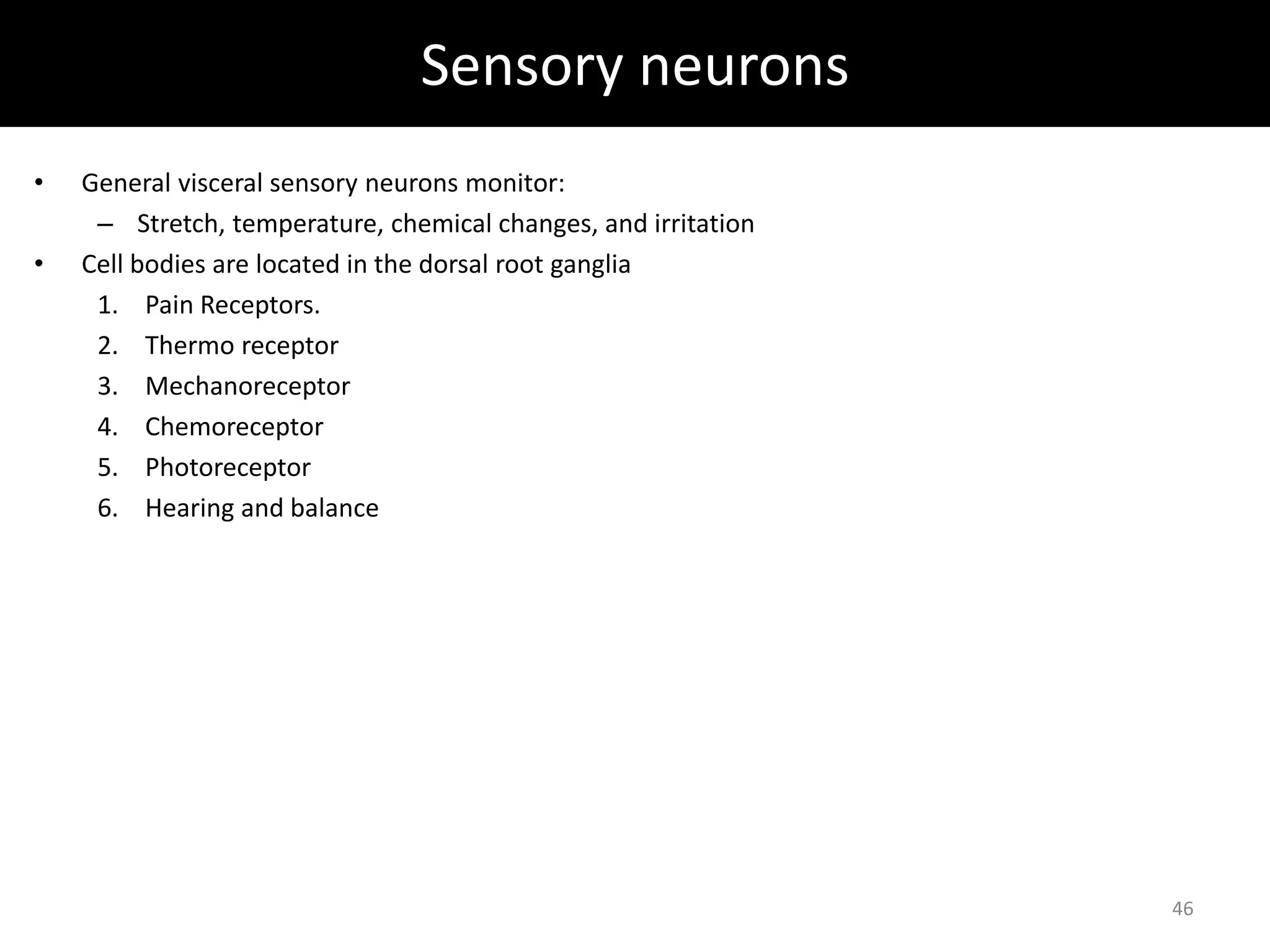 Sensory neurons 
• General visceral sensory neurons monitor: 
– Stretch, temperature, chemical changes, and irritation 
• Cell bodies are located in the dorsal root ganglia 
1. Pain Receptors. 
2. Thermo receptor 
3. Mechanoreceptor 
4. Chemoreceptor 
5. Photoreceptor 
6. Hearing and balance 
46 
 