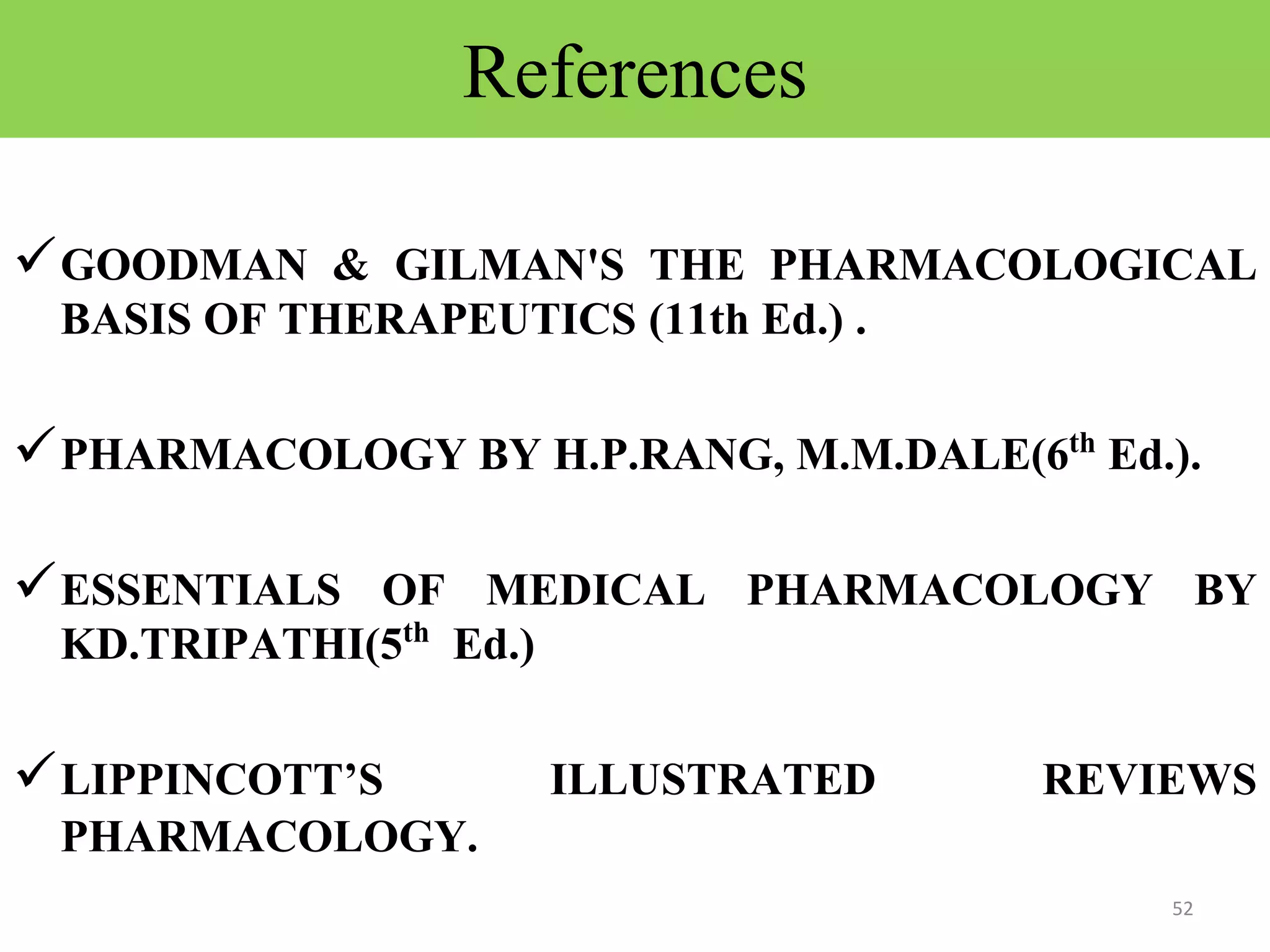 References 
GOODMAN & GILMAN'S THE PHARMACOLOGICAL 
BASIS OF THERAPEUTICS (11th Ed.) . 
PHARMACOLOGY BY H.P.RANG, M.M.DALE(6th Ed.). 
ESSENTIALS OF MEDICAL PHARMACOLOGY BY 
KD.TRIPATHI(5th Ed.) 
LIPPINCOTT’S ILLUSTRATED REVIEWS 
PHARMACOLOGY. 
52 
 