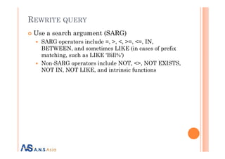 REWRITE QUERY
Use a search argument (SARG)
SARG operators include =, >, <, >=, <=, IN,
BETWEEN, and sometimes LIKE (in cases of prefix
matching, such as LIKE ‘Bill%')
Non-SARG operators include NOT, <>, NOT EXISTS,
NOT IN, NOT LIKE, and intrinsic functions
 