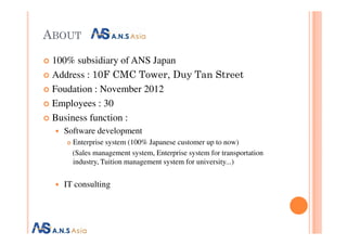 ABOUT
100% subsidiary of ANS Japan
Address : 10F CMC Tower, Duy Tan Street
Foudation : November 2012
Employees : 30
Business function :Business function :
Software development
Enterprise system (100% Japanese customer up to now)
(Sales management system, Enterprise system for transportation
industry, Tuition management system for university...)
IT consulting
 