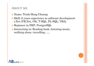 ABOUT ME
Name: Trinh Hong Chuong
Skill: 6 years experience in software development
(.Net (VB.Net, C#), T-SQL, PL-SQL, VBA)
Beginner in PHP, PostgreSQL
Interesting in: Reading book, listening music,
walking alone, travelling, ….walking alone, travelling, ….
 