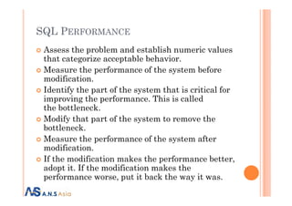 SQL PERFORMANCE
Assess the problem and establish numeric values
that categorize acceptable behavior.
Measure the performance of the system before
modification.
Identify the part of the system that is critical for
improving the performance. This is called
the bottleneck.
improving the performance. This is called
the bottleneck.
Modify that part of the system to remove the
bottleneck.
Measure the performance of the system after
modification.
If the modification makes the performance better,
adopt it. If the modification makes the
performance worse, put it back the way it was.
 
