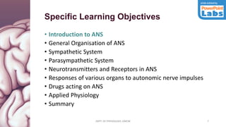 DEPT. OF PHYSIOLOGY, GMCM 7
Specific Learning Objectives
• Introduction to ANS
• General Organisation of ANS
• Sympathetic System
• Parasympathetic System
• Neurotransmitters and Receptors in ANS
• Responses of various organs to autonomic nerve impulses
• Drugs acting on ANS
• Applied Physiology
• Summary
DEPT. OF PHYSIOLOGY, GMCM
 