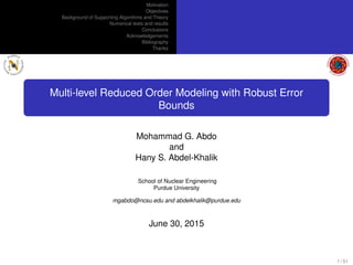 Motivation
Objectives
Background of Supporting Algorithms and Theory
Numerical tests and results
Conclusions
Acknowledgements
Bibliography
Thanks
Multi-level Reduced Order Modeling with Robust Error
Bounds
Mohammad G. Abdo
and
Hany S. Abdel-Khalik
School of Nuclear Engineering
Purdue University
mgabdo@ncsu.edu and abdelkhalik@purdue.edu
June 30, 2015
1 / 51
 