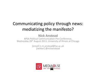 Communicating policy through news:
mediatizing the manifesto?
Nick Anstead
APSA Political Communication Pre-Conference,
Wednesday 28th August 2013, University of Illinois at Chicago
[email] n.m.anstead@lse.ac.uk
[twitter] @nickanstead
 