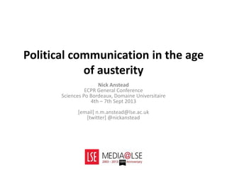 Political communication in the age
of austerity
Nick Anstead
ECPR General Conference
Sciences Po Bordeaux, Domaine Universitaire
4th – 7th Sept 2013
[email] n.m.anstead@lse.ac.uk
[twitter] @nickanstead
 