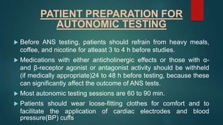 PATIENT PREPARATION FOR
AUTONOMIC TESTING
 Before ANS testing, patients should refrain from heavy meals,
coffee, and nicotine for atleast 3 to 4 h before studies.
 Medications with either anticholinergic effects or those with α-
and β-receptor agonist or antagonist activity should be withheld
(if medically appropriate)24 to 48 h before testing, because these
can significantly affect the outcome of ANS tests.
 Most autonomic testing sessions are 60 to 90 min.
 Patients should wear loose-fitting clothes for comfort and to
facilitate the application of cardiac electrodes and blood
pressure(BP) cuffs
 