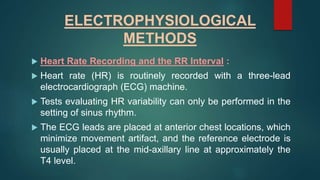 ELECTROPHYSIOLOGICAL
METHODS
 Heart Rate Recording and the RR Interval :
 Heart rate (HR) is routinely recorded with a three-lead
electrocardiograph (ECG) machine.
 Tests evaluating HR variability can only be performed in the
setting of sinus rhythm.
 The ECG leads are placed at anterior chest locations, which
minimize movement artifact, and the reference electrode is
usually placed at the mid-axillary line at approximately the
T4 level.
 
