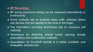  BP Recording :
 BP during autonomic testing can be measured intermittently or
continuously.
 Some methods rely on brachial artery cuffs, whereas others
use devices that are applied to the wrist or the finger.
 The intermittent recording techniques rely on occlusive cuff
methods.
 Techniques for detecting arterial lumen opening include
auscultatory and oscillometric methods.
 Auscultation for Korotkoff sounds is a widely available, and
invaluable, bedside tool.
 