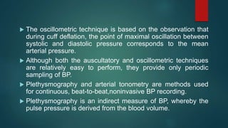  The oscillometric technique is based on the observation that
during cuff deflation, the point of maximal oscillation between
systolic and diastolic pressure corresponds to the mean
arterial pressure.
 Although both the auscultatory and oscillometric techniques
are relatively easy to perform, they provide only periodic
sampling of BP.
 Plethysmography and arterial tonometry are methods used
for continuous, beat-to-beat,noninvasive BP recording.
 Plethysmography is an indirect measure of BP, whereby the
pulse pressure is derived from the blood volume.
 