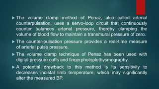  The volume clamp method of Penaz, also called arterial
counterpulsation, uses a servo-loop circuit that continuously
counter balances arterial pressure, thereby clamping the
volume of blood flow to maintain a transmural pressure of zero.
 The counter-pulsation pressure provides a real-time measure
of arterial pulse pressure.
 The volume clamp technique of Penaz has been used with
digital pressure cuffs and fingerphotoplethysmography.
 A potential drawback to this method is its sensitivity to
decreases indistal limb temperature, which may significantly
alter the measured BP.
 