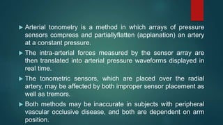  Arterial tonometry is a method in which arrays of pressure
sensors compress and partiallyflatten (applanation) an artery
at a constant pressure.
 The intra-arterial forces measured by the sensor array are
then translated into arterial pressure waveforms displayed in
real time.
 The tonometric sensors, which are placed over the radial
artery, may be affected by both improper sensor placement as
well as tremors.
 Both methods may be inaccurate in subjects with peripheral
vascular occlusive disease, and both are dependent on arm
position.
 