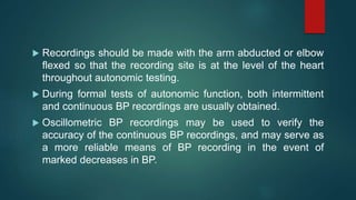  Recordings should be made with the arm abducted or elbow
flexed so that the recording site is at the level of the heart
throughout autonomic testing.
 During formal tests of autonomic function, both intermittent
and continuous BP recordings are usually obtained.
 Oscillometric BP recordings may be used to verify the
accuracy of the continuous BP recordings, and may serve as
a more reliable means of BP recording in the event of
marked decreases in BP.
 