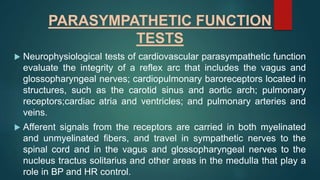 PARASYMPATHETIC FUNCTION
TESTS
 Neurophysiological tests of cardiovascular parasympathetic function
evaluate the integrity of a reflex arc that includes the vagus and
glossopharyngeal nerves; cardiopulmonary baroreceptors located in
structures, such as the carotid sinus and aortic arch; pulmonary
receptors;cardiac atria and ventricles; and pulmonary arteries and
veins.
 Afferent signals from the receptors are carried in both myelinated
and unmyelinated fibers, and travel in sympathetic nerves to the
spinal cord and in the vagus and glossopharyngeal nerves to the
nucleus tractus solitarius and other areas in the medulla that play a
role in BP and HR control.
 