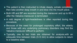 The patient is then instructed to inhale deeply, exhale completely,
then take another deep breath in and blow into the mouth piece.
 Both HR and BP are recorded during the maneuver and up to 60 s
after the Valsalva maneuver is terminated.
 A mild degree of light-headedness is often reported during this
procedure.
 Because of the need for prolonged expiratory effort, the elderly
and those with any underlying pulmonary disorders may find the
Valsalva maneuver difficult to perform.
 Typically, one to two trials are obtained for analysis,with an
adequate time between trials (3–5 min) to allow subjects to return
to a baseline state.
 