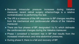  Because intraocular pressure increases during Valsalva
maneuver, recent retinal surgery orhemorrhage is a relative
contraindication to performing this test.
 The VR is a measure of the HR response to BP changes resulting
from the mechanical and cardiovascular effects of the Valsalva
maneuver.
 There are four phases of BP, designated I to IV, which delineate
the cardiovascular changes during the Valsalva maneuver.
 Phase I consistsof a transient rise in BP that results from the
increased intrathoracic and intra-abdominal pressures.
 During phase II, there is a fall and recovery of BP.
 