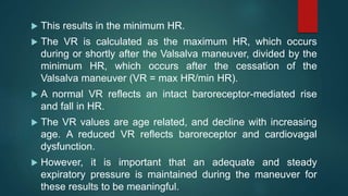  This results in the minimum HR.
 The VR is calculated as the maximum HR, which occurs
during or shortly after the Valsalva maneuver, divided by the
minimum HR, which occurs after the cessation of the
Valsalva maneuver (VR = max HR/min HR).
 A normal VR reflects an intact baroreceptor-mediated rise
and fall in HR.
 The VR values are age related, and decline with increasing
age. A reduced VR reflects baroreceptor and cardiovagal
dysfunction.
 However, it is important that an adequate and steady
expiratory pressure is maintained during the maneuver for
these results to be meaningful.
 