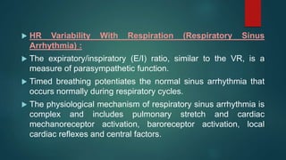  HR Variability With Respiration (Respiratory Sinus
Arrhythmia) :
 The expiratory/inspiratory (E/I) ratio, similar to the VR, is a
measure of parasympathetic function.
 Timed breathing potentiates the normal sinus arrhythmia that
occurs normally during respiratory cycles.
 The physiological mechanism of respiratory sinus arrhythmia is
complex and includes pulmonary stretch and cardiac
mechanoreceptor activation, baroreceptor activation, local
cardiac reflexes and central factors.
 