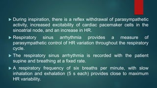  During inspiration, there is a reflex withdrawal of parasympathetic
activity, increased excitability of cardiac pacemaker cells in the
sinoatrial node, and an increase in HR.
 Respiratory sinus arrhythmia provides a measure of
parasympathetic control of HR variation throughout the respiratory
cycle.
 The respiratory sinus arrhythmia is recorded with the patient
supine and breathing at a fixed rate.
 A respiratory frequency of six breaths per minute, with slow
inhalation and exhalation (5 s each) provides close to maximum
HR variability.
 