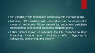  HR variability with respiration decreases with increasing age.
 Reduced HR variability with respiration can be observed in
cases of autonomic failure caused by autonomic peripheral
neuropathies and central autonomic degenerations.
 Other factors known to influence the HR response to deep
breathing include poor respiratory effort, hypocapnia,
salicylates, positioning, and obesity.
 