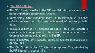  The 30:15 Ratio :
 The 30:15 ratio, similar to the VR and E/I ratio, is a measure of
parasympathetic cardiovagal function.
 Immediately after standing, there is an increase in HR that
reflects an exercise reflex and withdrawal of parasympathetic
tone.
 There is a further HR increase at approx 15 s that reflects a
compensatory response to decreased venous return and
decreased cardiac output and a fall in BP.
 This is followed by a second period of relative bradycardia at
approx 30 s.
 The 30:15 ratio is the RR interval at approx 30 s, divided by
theRR interval at approx 15 s.
 