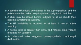  A baseline HR should be obtained in the supine position, and the
patients are then asked to quickly stand upright onto their feet.
 A chair may be placed behind subjects to sit on should they
become symptomatic suddenly.
 The HR variability is recorded for at least 1 min of active
standing.
 A normal ratio is greater than unity, and reflects intact vagally
mediated HR variation.
 An abnormal ratio suggests parasympathetic cardiovagal
dysfunction.
 